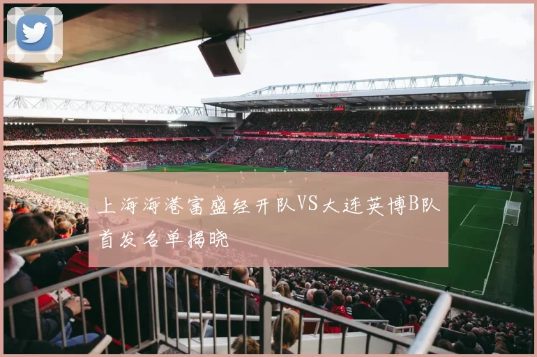 上海海港富盛经开队VS大连英博B队首发名单揭晓