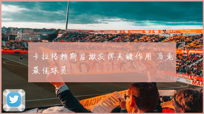 卡拉格赖斯后撤发挥关键作用 马竞最佳球员