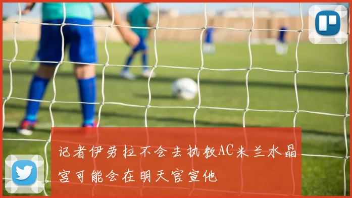 记者伊劳拉不会去执教AC米兰水晶宫可能会在明天官宣他