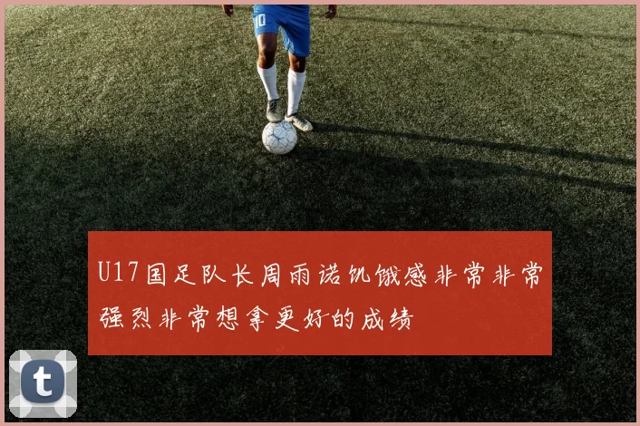 U17国足队长周雨诺饥饿感非常非常强烈非常想拿更好的成绩