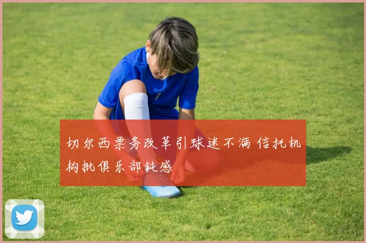 切尔西票务改革引球迷不满 信托机构批俱乐部钝感