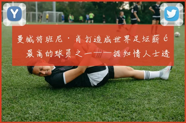 曼城将班尼·肖打造成世界足坛薪酬最高的球员之一——据知情人士透露