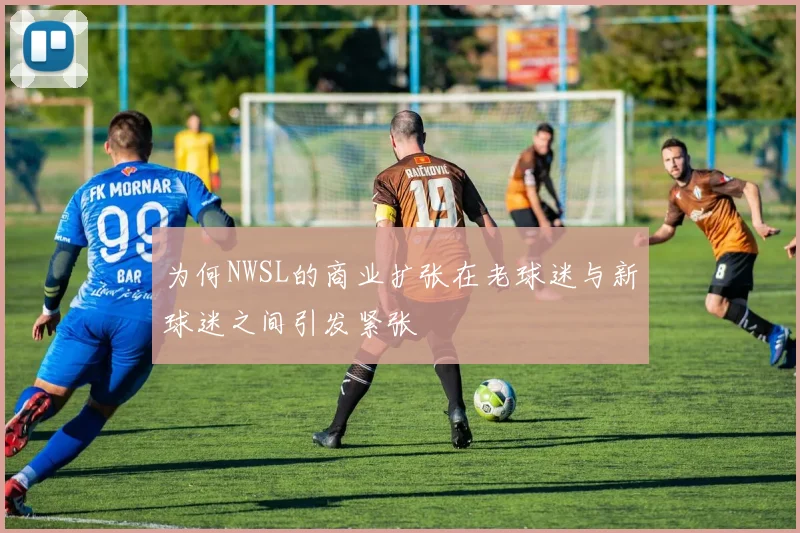 为何NWSL的商业扩张在老球迷与新球迷之间引发紧张