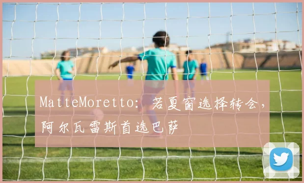 MatteMoretto：若夏窗选择转会，阿尔瓦雷斯首选巴萨