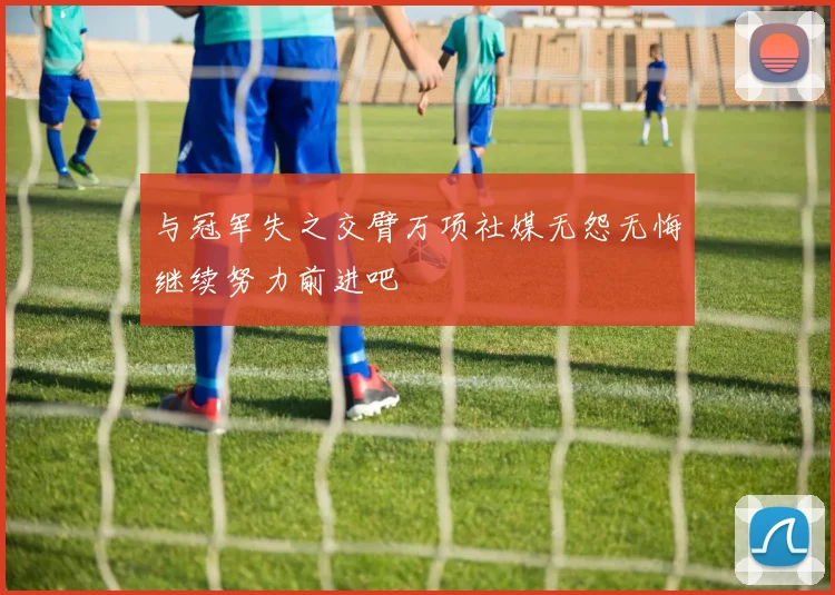 与冠军失之交臂万项社媒无怨无悔继续努力前进吧